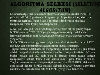 ALGORITMA SELEKSI (SELECTIVE
ALGORITHM)
Dasar dari Algoritma seleksi adalah berdasarkan pada struktur frame IPB
pada file MPEG. Algoritma ini hanya mengenkripsi frame I saja karena
secara konseptual, frame P dan B menjadi tidak berguna bila tidak
mengetahui frame I yang berkorespodensi.
Meyer dan Gadegast telah mendesign sebuah baris bit yang menyerupai
MPEG bernama SECMPEG, yang menggunakan enkripsi seleksi dan
informasi tambahan pada header, dan mempunyai waktu eksekusi software
yang cepat.
SECMPEG dapat menggunakan algoritma enkripsi standard seperti DES
dan RSA dan mengimplementasikan empat tingkat keamanan.
Tingkat pertama adalah dengan mengenkripsi semua header. Tingkat kedua
adalah mengenkripsi sebuah header ditambah dengan koefisien DC dan
bagian bawah dari AC pada blok I. Tingkat ketiga adalah dengan
mengenkripsi sebuah frame I dan semua blok I pada frame P dan B.
Tingkat keempat adalah mengenkripsi semua data. SECMPEG tidak cocok
atau sesuai dengan MPEG standar. Sebuah Encoder khusus diperlukan
untuk melihat sebuah baris data SECMPEG yang tidak dienkripsi.
 