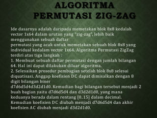 ALGORITMA
PERMUTASI ZIG-ZAG
Ide dasarnya adalah daripada memetakan blok 8x8 kedalah
vector 1x64 dalam urutan yang “zig-zag”, lebih baik
menggunakan sebuah daftar
permutasi yang acak untuk memetakan sebuah blok 8x8 yang
individual kedalam vector 1x64. Algoritma Permutasi ZigZag
terdiri atas tiga langkah :
1. Membuat sebuah daftar permutasi dengan jumlah bilangan
64. Hal ini dapat dilakukan diluar algoritma.
2. Selesaikan prosedur pembagian setelah blok 8x8 selesai
diquatisasi. Anggap koefisien DC dapat dimisalkan dengan 8
digit bilangan biner
d7d6d5d4d3d2d1d0. Kemudian bagi bilangan tersebut menjadi 2
buah bagian yaitu d7d6d5d4 dan d3d2d1d0, yang mana
keduanya berada dalam rentang [0..15] dalam decimal.
Kemudian koefisien DC diubah menjadi d7d6d5d4 dan akhir
koefisien AC diubah menjadi d3d2d1d0.
 