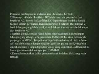 Prosedur pembagian ini didasari atas obeservasi berikut:
2)Biasanya, nilai dari koefisien DC lebih besar daripada nilai dari
koefisien AC, karena itu koefisien DC dapat dengan mudah dikenali
bahkan setelah permutasi. Dengan membagi koefisien DC menjadi 2
buah bilangan yang lebih kecil, akan lebih sulit untuk membedakannya
dari koefisien AC.
3)Setelah dibagi, sebuah ruang ekstra diperlukan untuk menyimpan
bilangan yang dibagi, sebagai contoh d3d2d1d0. Ini akan menambah
panjang arus MPEG. Tetapi harus diperhatikan bahwa akhir koefisien
AC adalah bilangan dengan tingkat signifikan paling kecil, yang bisa
diubah menjadi 0 tanpa degradasi visual yang signifikan. Jadi tempat ini
bisa digunakan untuk menyimpan d3d2d1d0.
4)Kemudian masukan daftar permutasi acak kedalam blok yang telah
terbagi.
 