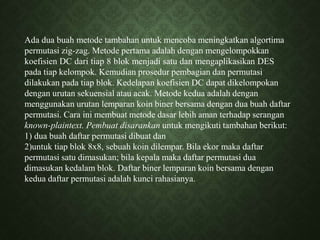 Ada dua buah metode tambahan untuk mencoba meningkatkan algortima
permutasi zig-zag. Metode pertama adalah dengan mengelompokkan
koefisien DC dari tiap 8 blok menjadi satu dan mengaplikasikan DES
pada tiap kelompok. Kemudian prosedur pembagian dan permutasi
dilakukan pada tiap blok. Kedelapan koefisien DC dapat dikelompokan
dengan urutan sekuensial atau acak. Metode kedua adalah dengan
menggunakan urutan lemparan koin biner bersama dengan dua buah daftar
permutasi. Cara ini membuat metode dasar lebih aman terhadap serangan
known-plaintext. Pembuat disarankan untuk mengikuti tambahan berikut:
1) dua buah daftar permutasi dibuat dan
2)untuk tiap blok 8x8, sebuah koin dilempar. Bila ekor maka daftar
permutasi satu dimasukan; bila kepala maka daftar permutasi dua
dimasukan kedalam blok. Daftar biner lemparan koin bersama dengan
kedua daftar permutasi adalah kunci rahasianya.
 