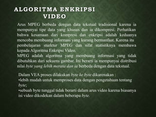 ALGORITMA ENKRIPSI
VIDEO
Arus MPEG berbeda dengan data tekstual tradisional karena ia
mempunyai tipe data yang khusus dan ia dikompresi. Perhatikan
bahwa kesamaan dari kompresi dan enkripsi adalah keduanya
mencoba membuang informasi yang kurang bermanfaat. Karena itu
pembelajaran sturktur MPEG dan sifat statistiknya membawa
kepada Algoritma Enkripsi Video.
MPEG adalah algoritma yang membuang informasi yang tidak
dibutuhkan dari sekuens gambar. Ini berarti ia mempunyai distribusi
nilai byte yang lebih merata dan ia berbeda dengan data tekstual.
Dalam VEA proses dilakukan byte ke byte dikarenakan :
•lebih mudah untuk memproses data dengan pengetahuan tentang
byte;
•sebuah byte tunggal tidak berarti dalam arus video karena biasanya
isi video dikodekan dalam beberapa byte.
 