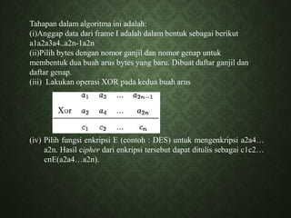 Tahapan dalam algoritma ini adalah:
(i)Anggap data dari frame I adalah dalam bentuk sebagai berikut
a1a2a3a4..a2n-1a2n
(ii)Pilih bytes dengan nomor ganjil dan nomor genap untuk
membentuk dua buah arus bytes yang baru. Dibuat daftar ganjil dan
daftar genap.
(iii) Lakukan operasi XOR pada kedua buah arus
(iv) Pilih fungsi enkripsi E (contoh : DES) untuk mengenkripsi a2a4…
a2n. Hasil cipher dari enkripsi tersebut dapat ditulis sebagai c1c2…
cnE(a2a4…a2n).
 