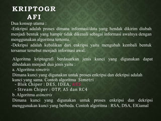 KRIPTOGR
AFI
Dua konsep utama :
-Enkripsi adalah proses dimana informasi/data yang hendak dikirim diubah
menjadi bentuk yang hampir tidak dikenali sebagai informasi awalnya dengan
menggunakan algoritma tertentu.
-Dekripsi adalah kebalikan dari enkripsi yaitu mengubah kembali bentuk
tersamar tersebut menjadi informasi awal.
Algoritma kriptografi berdasarkan jenis kunci yang digunakan dapat
dibedakan menjadi dua jenis yaitu :
a. Algoritma simetris
Dimana kunci yang digunakan untuk proses enkripsi dan dekripsi adalah
kunci yang sama. Contoh algoritma Simetri
- Blok Chiper : DES, IDEA, AES
- Stream Chiper : OTP, A5 dan RC4
b. Algoritma asimetris
Dimana kunci yang digunakan untuk proses enkripsi dan dekripsi
menggunakan kunci yang berbeda. Contoh algoritma : RSA, DSA, ElGamal
 