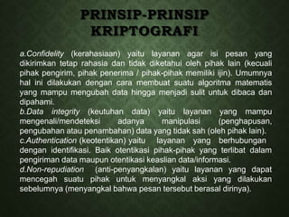 PRINSIP-PRINSIP
KRIPTOGRAFI
a.Confidelity (kerahasiaan) yaitu layanan agar isi pesan yang
dikirimkan tetap rahasia dan tidak diketahui oleh pihak lain (kecuali
pihak pengirim, pihak penerima / pihak-pihak memiliki ijin). Umumnya
hal ini dilakukan dengan cara membuat suatu algoritma matematis
yang mampu mengubah data hingga menjadi sulit untuk dibaca dan
dipahami.
b.Data integrity (keutuhan data) yaitu layanan yang mampu
mengenali/mendeteksi adanya manipulasi (penghapusan,
pengubahan atau penambahan) data yang tidak sah (oleh pihak lain).
c.Authentication (keotentikan) yaitu layanan yang berhubungan
dengan identifikasi. Baik otentikasi pihak-pihak yang terlibat dalam
pengiriman data maupun otentikasi keaslian data/informasi.
d.Non-repudiation (anti-penyangkalan) yaitu layanan yang dapat
mencegah suatu pihak untuk menyangkal aksi yang dilakukan
sebelumnya (menyangkal bahwa pesan tersebut berasal dirinya).
 