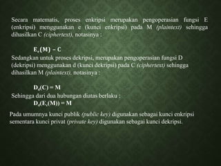 Secara matematis, proses enkripsi merupakan pengoperasian fungsi E
(enkripsi) menggunakan e (kunci enkripsi) pada M (plaintext) sehingga
dihasilkan C (ciphertext), notasinya :
Ee(M) – C
Sedangkan untuk proses dekripsi, merupakan pengoperasian fungsi D
(dekripsi) menggunakan d (kunci dekripsi) pada C (ciphertext) sehingga
dihasilkan M (plaintext), notasinya :
Dd(C) = M
Sehingga dari dua hubungan diatas berlaku :
Dd(Ee(M)) = M
Pada umumnya kunci publik (public key) digunakan sebagai kunci enkripsi
sementara kunci privat (private key) digunakan sebagai kunci dekripsi.
 