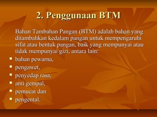 2. Penggunaan BTM2. Penggunaan BTM
Bahan Tambahan Pangan (BTM) adalah bahan yangBahan Tambahan Pangan (BTM) adalah bahan yang
ditambahkan kedalam pangan untuk mempengaruhiditambahkan kedalam pangan untuk mempengaruhi
sifat atau bentuk pangan, baik yang mempunyai atausifat atau bentuk pangan, baik yang mempunyai atau
tidak mempunyai gizi, antara lain:tidak mempunyai gizi, antara lain:
 bahan pewarna,bahan pewarna,
 pengawet,pengawet,
 penyedap rasa,penyedap rasa,
 anti gempal,anti gempal,
 pemucat danpemucat dan
 pengental.pengental.
 