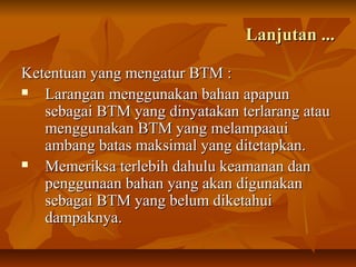 Lanjutan ...Lanjutan ...
Ketentuan yang mengatur BTM :Ketentuan yang mengatur BTM :
 Larangan menggunakan bahan apapunLarangan menggunakan bahan apapun
sebagai BTM yang dinyatakan terlarang atausebagai BTM yang dinyatakan terlarang atau
menggunakan BTM yang melampaauimenggunakan BTM yang melampaaui
ambang batas maksimal yang ditetapkan.ambang batas maksimal yang ditetapkan.
 Memeriksa terlebih dahulu keamanan danMemeriksa terlebih dahulu keamanan dan
penggunaan bahan yang akan digunakanpenggunaan bahan yang akan digunakan
sebagai BTM yang belum diketahuisebagai BTM yang belum diketahui
dampaknya.dampaknya.
 