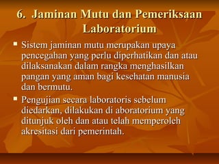 6. Jaminan Mutu dan Pemeriksaan6. Jaminan Mutu dan Pemeriksaan
LaboratoriumLaboratorium
 Sistem jaminan mutu merupakan upayaSistem jaminan mutu merupakan upaya
pencegahan yang perlu diperhatikan dan ataupencegahan yang perlu diperhatikan dan atau
dilaksanakan dalam rangka menghasilkandilaksanakan dalam rangka menghasilkan
pangan yang aman bagi kesehatan manusiapangan yang aman bagi kesehatan manusia
dan bermutu.dan bermutu.
 Pengujian secara laboratoris sebelumPengujian secara laboratoris sebelum
diedarkan, dilakukan di aboratorium yangdiedarkan, dilakukan di aboratorium yang
ditunjuk oleh dan atau telah memperolehditunjuk oleh dan atau telah memperoleh
akresitasi dari pemerintah.akresitasi dari pemerintah.
 