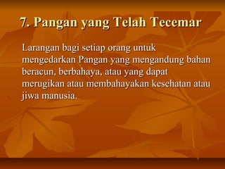 7. Pangan yang Telah Tecemar7. Pangan yang Telah Tecemar
Larangan bagi setiap orang untukLarangan bagi setiap orang untuk
mengedarkan Pangan yang mengandung bahanmengedarkan Pangan yang mengandung bahan
beracun, berbahaya, atau yang dapatberacun, berbahaya, atau yang dapat
merugikan atau membahayakan kesehatan ataumerugikan atau membahayakan kesehatan atau
jiwa manusia.jiwa manusia.
 