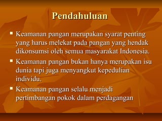PendahuluanPendahuluan
 Keamanan pangan merupakan syarat pentingKeamanan pangan merupakan syarat penting
yang harus melekat pada pangan yang hendakyang harus melekat pada pangan yang hendak
dikonsumsi oleh semua masyarakat Indonesia.dikonsumsi oleh semua masyarakat Indonesia.
 Keamanan pangan bukan hanya merupakan isuKeamanan pangan bukan hanya merupakan isu
dunia tapi juga menyangkut kepeduliandunia tapi juga menyangkut kepedulian
individu.individu.
 Keamanan pangan selalu menjadiKeamanan pangan selalu menjadi
pertimbangan pokok dalam perdaganganpertimbangan pokok dalam perdagangan
 