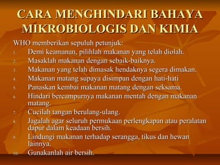 CARA MENGHINDARI BAHAYACARA MENGHINDARI BAHAYA
MIKROBIOLOGIS DAN KIMIAMIKROBIOLOGIS DAN KIMIA
WHO memberikan sepuluh petunjuk:WHO memberikan sepuluh petunjuk:
1.1. Demi keamanan, pilihlah makanan yang telah diolah.Demi keamanan, pilihlah makanan yang telah diolah.
2.2. Masaklah makanan dengan sebaik-baiknya.Masaklah makanan dengan sebaik-baiknya.
3.3. Makanan yang telah dimasak hendaknya segera dimakan.Makanan yang telah dimasak hendaknya segera dimakan.
4.4. Makanan matang supaya disimpan dengan hati-hatiMakanan matang supaya disimpan dengan hati-hati
5.5. Panaskan kembai makanan matang dengan seksama.Panaskan kembai makanan matang dengan seksama.
6.6. Hindari bercampurnya makanan mentah dengan makananHindari bercampurnya makanan mentah dengan makanan
matang.matang.
7.7. Cucilah tangan berulang-ulang.Cucilah tangan berulang-ulang.
8.8. Jagalah agar seluruh permukaan perlengkapan atau peralatanJagalah agar seluruh permukaan perlengkapan atau peralatan
dapur dalam keadaan bersih.dapur dalam keadaan bersih.
9.9. Lindungi makanan terhadap serangga, tikus dan hewanLindungi makanan terhadap serangga, tikus dan hewan
lainnya.lainnya.
10.10. Gunakanlah air bersih.Gunakanlah air bersih.
 
