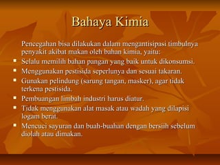 Bahaya KimiaBahaya Kimia
Pencegahan bisa dilakukan dalam mengantisipasi timbulnyaPencegahan bisa dilakukan dalam mengantisipasi timbulnya
penyakit akibat makan oleh bahan kimia, yaitu:penyakit akibat makan oleh bahan kimia, yaitu:
 Selalu memilih bahan pangan yang baik untuk dikonsumsi.Selalu memilih bahan pangan yang baik untuk dikonsumsi.
 Menggunakan pestisida seperlunya dan sesuai takaran.Menggunakan pestisida seperlunya dan sesuai takaran.
 Gunakan pelindung (sarung tangan, masker), agar tidakGunakan pelindung (sarung tangan, masker), agar tidak
terkena pestisida.terkena pestisida.
 Pembuangan limbah industri harus diatur.Pembuangan limbah industri harus diatur.
 Tidak menggunakan alat masak atau wadah yang dilapisiTidak menggunakan alat masak atau wadah yang dilapisi
logam berat.logam berat.
 Mencuci sayuran dan buah-buahan dengan bersiih sebelumMencuci sayuran dan buah-buahan dengan bersiih sebelum
diolah atau dimakan.diolah atau dimakan.
 