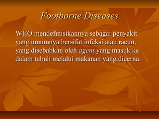 Footborne DiseasesFootborne Diseases
WHO mendefinisikannya sebagai penyakitWHO mendefinisikannya sebagai penyakit
yang umumnya bersifat infeksi atau racun,yang umumnya bersifat infeksi atau racun,
yang disebabkan olehyang disebabkan oleh agentagent yang masuk keyang masuk ke
dalam tubuh melalui makanan yang dicerna.dalam tubuh melalui makanan yang dicerna.
 