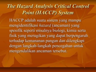 The Hazard Analysis Critical ControlThe Hazard Analysis Critical Control
Point (HACCP) SystemPoint (HACCP) System
HACCP adalah suatu sistem yang mampuHACCP adalah suatu sistem yang mampu
mengidentifikasimengidentifikasi hazardhazard (ancaman) yang(ancaman) yang
spesifik seperti misalnya biologi, kimia sertaspesifik seperti misalnya biologi, kimia serta
fisik yang merugikan yang dapat berpengaruhfisik yang merugikan yang dapat berpengaruh
terhadap kemananan pangan dan dilengkapiterhadap kemananan pangan dan dilengkapi
dengan langkah-langkah pencegahan untukdengan langkah-langkah pencegahan untuk
mengendalikan ancaman tersebut.mengendalikan ancaman tersebut.
 