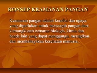 KONSEP KEAMANAN PANGANKONSEP KEAMANAN PANGAN
Keamanan pangan adalah kondisi dan upayaKeamanan pangan adalah kondisi dan upaya
yang diperlukan untuk mencegah pangan dariyang diperlukan untuk mencegah pangan dari
kemungkonan cemaran biologis, kimia dankemungkonan cemaran biologis, kimia dan
benda lain yang dapat menggangu, merugikanbenda lain yang dapat menggangu, merugikan
dan membahayakan kesehatan manusia.dan membahayakan kesehatan manusia.
 