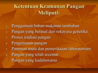 Ketentuan Keamanan PanganKetentuan Keamanan Pangan
Meliputi:Meliputi:
1.1. Penggunaan bahan makanan tambahanPenggunaan bahan makanan tambahan
2.2. Pangan yang berasal dari rekayasa genetikaPangan yang berasal dari rekayasa genetika
3.3. Proses iradiasi panganProses iradiasi pangan
4.4. Pengemasan panganPengemasan pangan
5.5. Paminan mutu dan pemeriksaan laboratoriumPaminan mutu dan pemeriksaan laboratorium
6.6. Pangan yang telah tecemarPangan yang telah tecemar
7.7. Pangan yang kadaluwarsaPangan yang kadaluwarsa
 