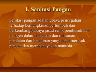 1. Sanitasi Pangan1. Sanitasi Pangan
Sanitasi pangan adalah upaya pencegahanSanitasi pangan adalah upaya pencegahan
terhadap kemungkinan bertumbuh danterhadap kemungkinan bertumbuh dan
berkembangbiaknya jasad renik pembusuk danberkembangbiaknya jasad renik pembusuk dan
patogen dalam makanan dan minuman,patogen dalam makanan dan minuman,
peralatan dan bangunan yang dapat merusakperalatan dan bangunan yang dapat merusak
pangan dan membahayakan manusia.pangan dan membahayakan manusia.
 