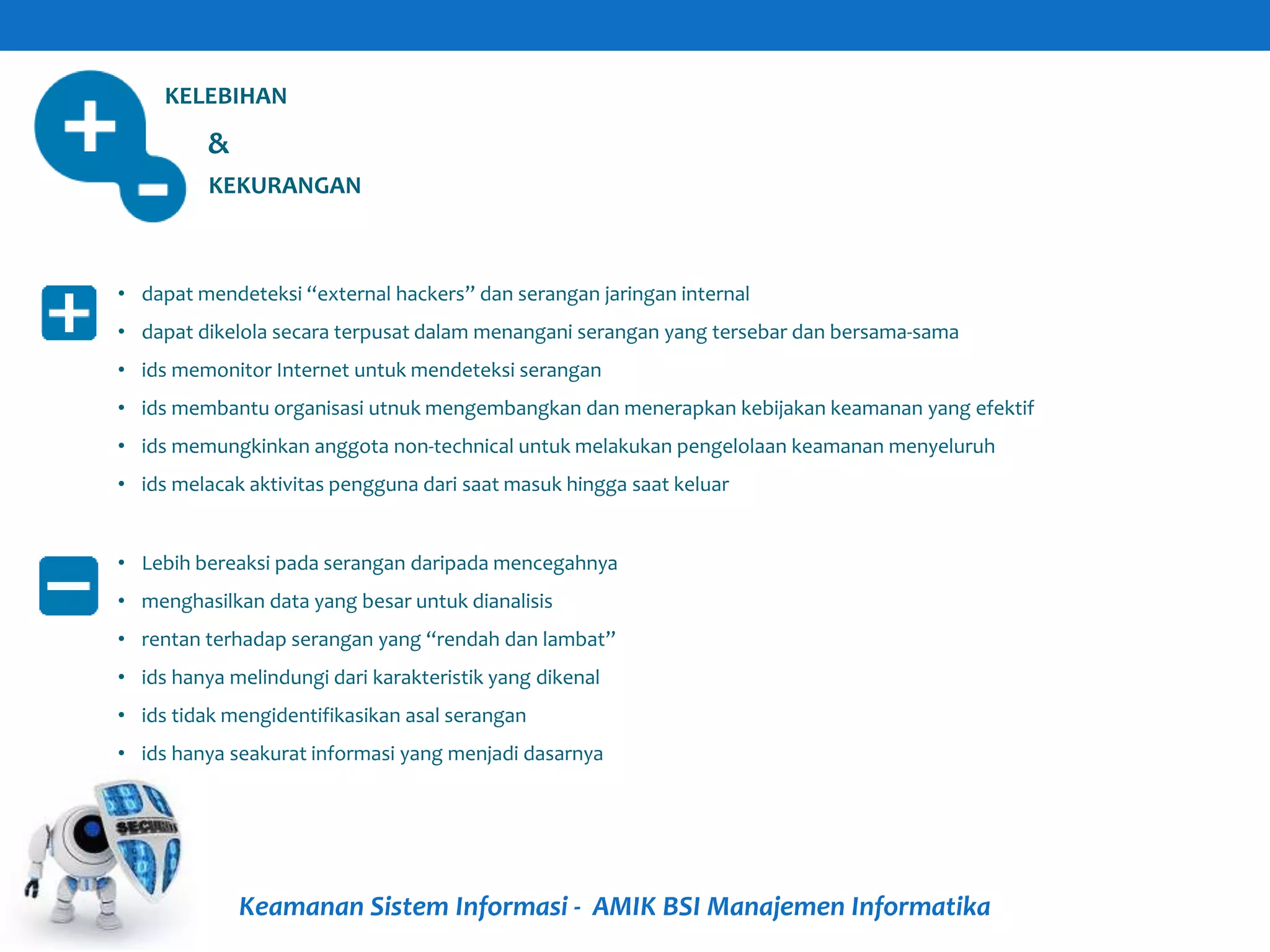 Keamanan Sistem Informasi - AMIK BSI Manajemen Informatika
KELEBIHAN
KEKURANGAN
&
• dapat mendeteksi “external hackers” dan serangan jaringan internal
• dapat dikelola secara terpusat dalam menangani serangan yang tersebar dan bersama-sama
• ids memonitor Internet untuk mendeteksi serangan
• ids membantu organisasi utnuk mengembangkan dan menerapkan kebijakan keamanan yang efektif
• ids memungkinkan anggota non-technical untuk melakukan pengelolaan keamanan menyeluruh
• ids melacak aktivitas pengguna dari saat masuk hingga saat keluar
• Lebih bereaksi pada serangan daripada mencegahnya
• menghasilkan data yang besar untuk dianalisis
• rentan terhadap serangan yang “rendah dan lambat”
• ids hanya melindungi dari karakteristik yang dikenal
• ids tidak mengidentifikasikan asal serangan
• ids hanya seakurat informasi yang menjadi dasarnya
 