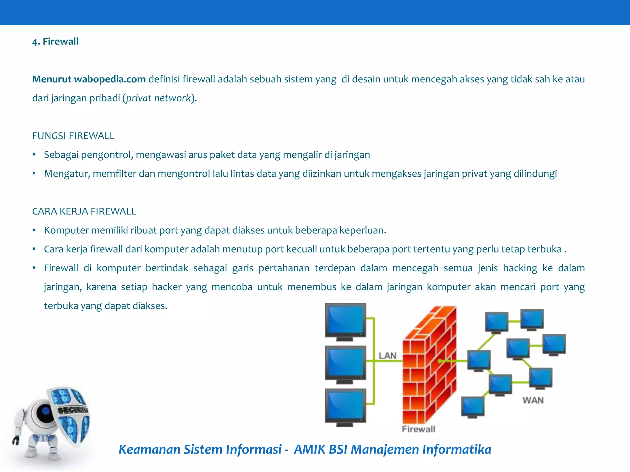 Keamanan Sistem Informasi - AMIK BSI Manajemen Informatika
4. Firewall
Menurut wabopedia.com definisi firewall adalah sebuah sistem yang di desain untuk mencegah akses yang tidak sah ke atau
dari jaringan pribadi (privat network).
FUNGSI FIREWALL
• Sebagai pengontrol, mengawasi arus paket data yang mengalir di jaringan
• Mengatur, memfilter dan mengontrol lalu lintas data yang diizinkan untuk mengakses jaringan privat yang dilindungi
CARA KERJA FIREWALL
• Komputer memiliki ribuat port yang dapat diakses untuk beberapa keperluan.
• Cara kerja firewall dari komputer adalah menutup port kecuali untuk beberapa port tertentu yang perlu tetap terbuka .
• Firewall di komputer bertindak sebagai garis pertahanan terdepan dalam mencegah semua jenis hacking ke dalam
jaringan, karena setiap hacker yang mencoba untuk menembus ke dalam jaringan komputer akan mencari port yang
terbuka yang dapat diakses.
 