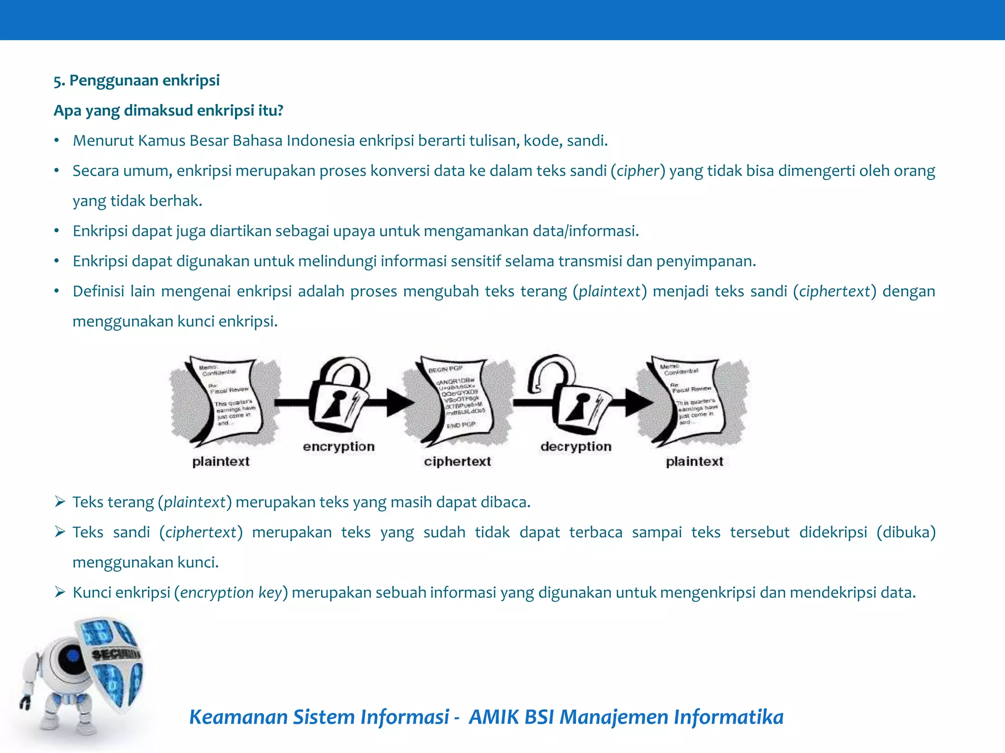 Keamanan Sistem Informasi - AMIK BSI Manajemen Informatika
5. Penggunaan enkripsi
Apa yang dimaksud enkripsi itu?
• Menurut Kamus Besar Bahasa Indonesia enkripsi berarti tulisan, kode, sandi.
• Secara umum, enkripsi merupakan proses konversi data ke dalam teks sandi (cipher) yang tidak bisa dimengerti oleh orang
yang tidak berhak.
• Enkripsi dapat juga diartikan sebagai upaya untuk mengamankan data/informasi.
• Enkripsi dapat digunakan untuk melindungi informasi sensitif selama transmisi dan penyimpanan.
• Definisi lain mengenai enkripsi adalah proses mengubah teks terang (plaintext) menjadi teks sandi (ciphertext) dengan
menggunakan kunci enkripsi.
 Teks terang (plaintext) merupakan teks yang masih dapat dibaca.
 Teks sandi (ciphertext) merupakan teks yang sudah tidak dapat terbaca sampai teks tersebut didekripsi (dibuka)
menggunakan kunci.
 Kunci enkripsi (encryption key) merupakan sebuah informasi yang digunakan untuk mengenkripsi dan mendekripsi data.
 