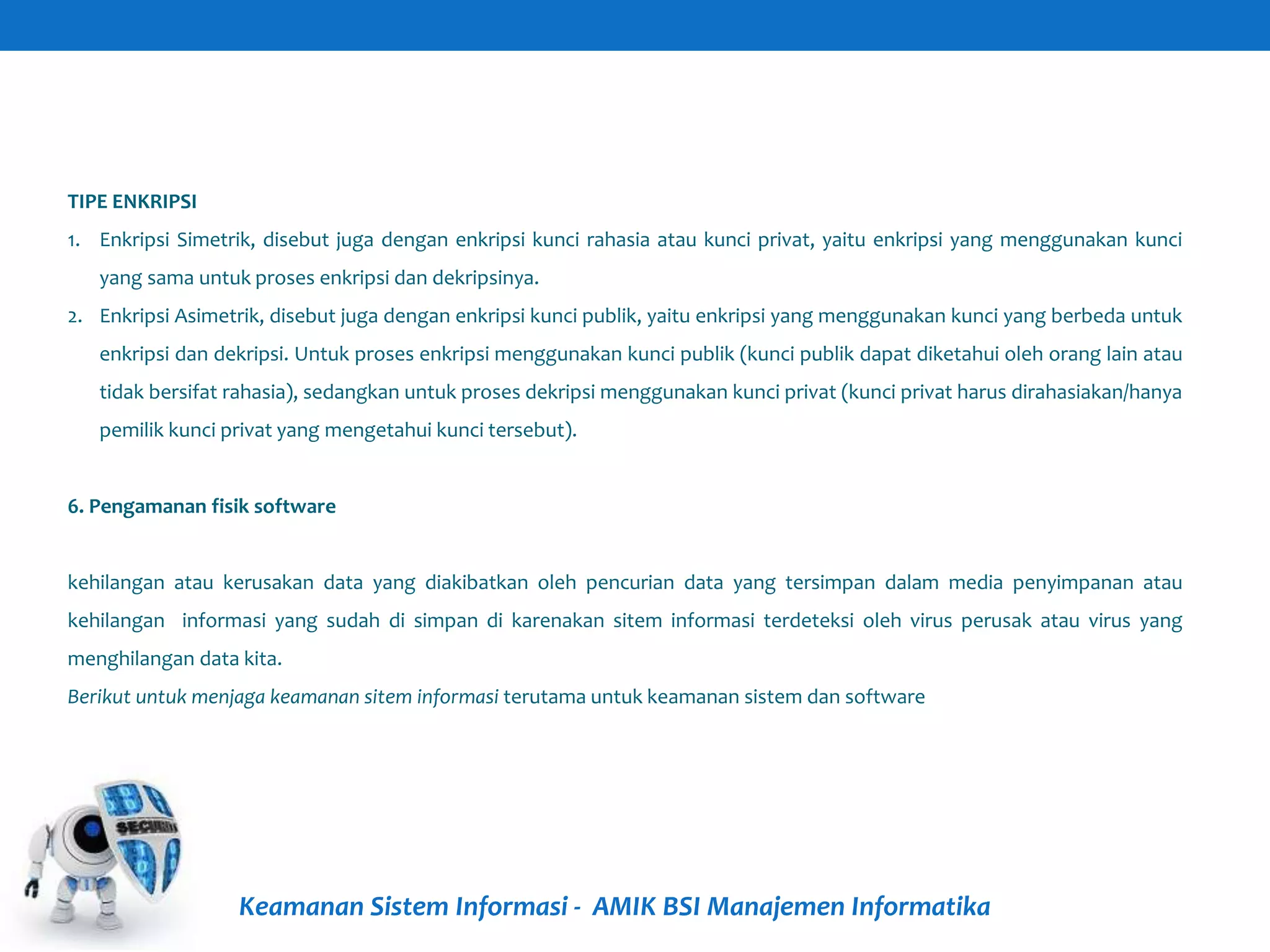 Keamanan Sistem Informasi - AMIK BSI Manajemen Informatika
TIPE ENKRIPSI
1. Enkripsi Simetrik, disebut juga dengan enkripsi kunci rahasia atau kunci privat, yaitu enkripsi yang menggunakan kunci
yang sama untuk proses enkripsi dan dekripsinya.
2. Enkripsi Asimetrik, disebut juga dengan enkripsi kunci publik, yaitu enkripsi yang menggunakan kunci yang berbeda untuk
enkripsi dan dekripsi. Untuk proses enkripsi menggunakan kunci publik (kunci publik dapat diketahui oleh orang lain atau
tidak bersifat rahasia), sedangkan untuk proses dekripsi menggunakan kunci privat (kunci privat harus dirahasiakan/hanya
pemilik kunci privat yang mengetahui kunci tersebut).
6. Pengamanan fisik software
kehilangan atau kerusakan data yang diakibatkan oleh pencurian data yang tersimpan dalam media penyimpanan atau
kehilangan informasi yang sudah di simpan di karenakan sitem informasi terdeteksi oleh virus perusak atau virus yang
menghilangan data kita.
Berikut untuk menjaga keamanan sitem informasi terutama untuk keamanan sistem dan software
 