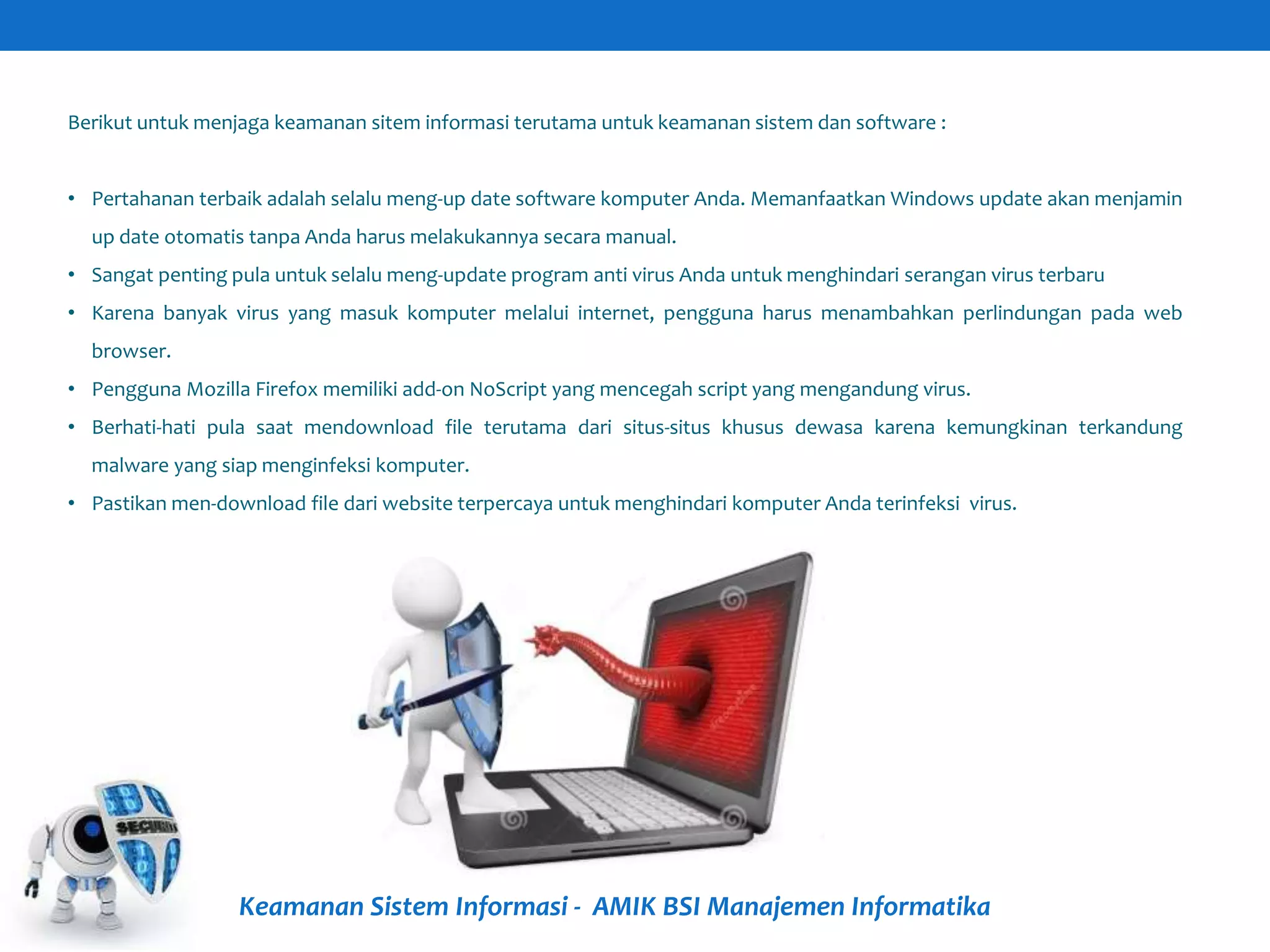 Keamanan Sistem Informasi - AMIK BSI Manajemen Informatika
Berikut untuk menjaga keamanan sitem informasi terutama untuk keamanan sistem dan software :
• Pertahanan terbaik adalah selalu meng-up date software komputer Anda. Memanfaatkan Windows update akan menjamin
up date otomatis tanpa Anda harus melakukannya secara manual.
• Sangat penting pula untuk selalu meng-update program anti virus Anda untuk menghindari serangan virus terbaru
• Karena banyak virus yang masuk komputer melalui internet, pengguna harus menambahkan perlindungan pada web
browser.
• Pengguna Mozilla Firefox memiliki add-on NoScript yang mencegah script yang mengandung virus.
• Berhati-hati pula saat mendownload file terutama dari situs-situs khusus dewasa karena kemungkinan terkandung
malware yang siap menginfeksi komputer.
• Pastikan men-download file dari website terpercaya untuk menghindari komputer Anda terinfeksi virus.
 