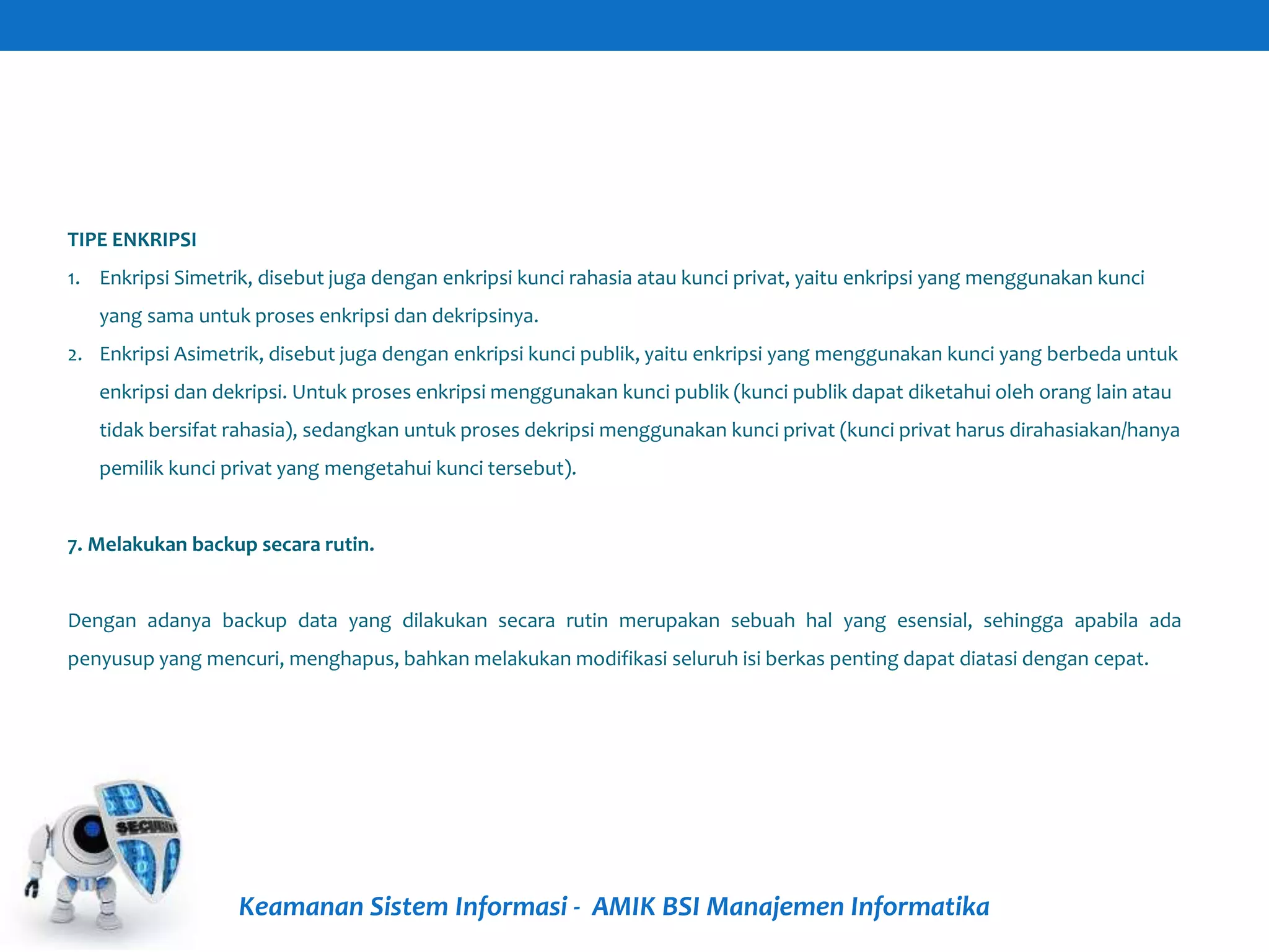 Keamanan Sistem Informasi - AMIK BSI Manajemen Informatika
TIPE ENKRIPSI
1. Enkripsi Simetrik, disebut juga dengan enkripsi kunci rahasia atau kunci privat, yaitu enkripsi yang menggunakan kunci
yang sama untuk proses enkripsi dan dekripsinya.
2. Enkripsi Asimetrik, disebut juga dengan enkripsi kunci publik, yaitu enkripsi yang menggunakan kunci yang berbeda untuk
enkripsi dan dekripsi. Untuk proses enkripsi menggunakan kunci publik (kunci publik dapat diketahui oleh orang lain atau
tidak bersifat rahasia), sedangkan untuk proses dekripsi menggunakan kunci privat (kunci privat harus dirahasiakan/hanya
pemilik kunci privat yang mengetahui kunci tersebut).
7. Melakukan backup secara rutin.
Dengan adanya backup data yang dilakukan secara rutin merupakan sebuah hal yang esensial, sehingga apabila ada
penyusup yang mencuri, menghapus, bahkan melakukan modifikasi seluruh isi berkas penting dapat diatasi dengan cepat.
 