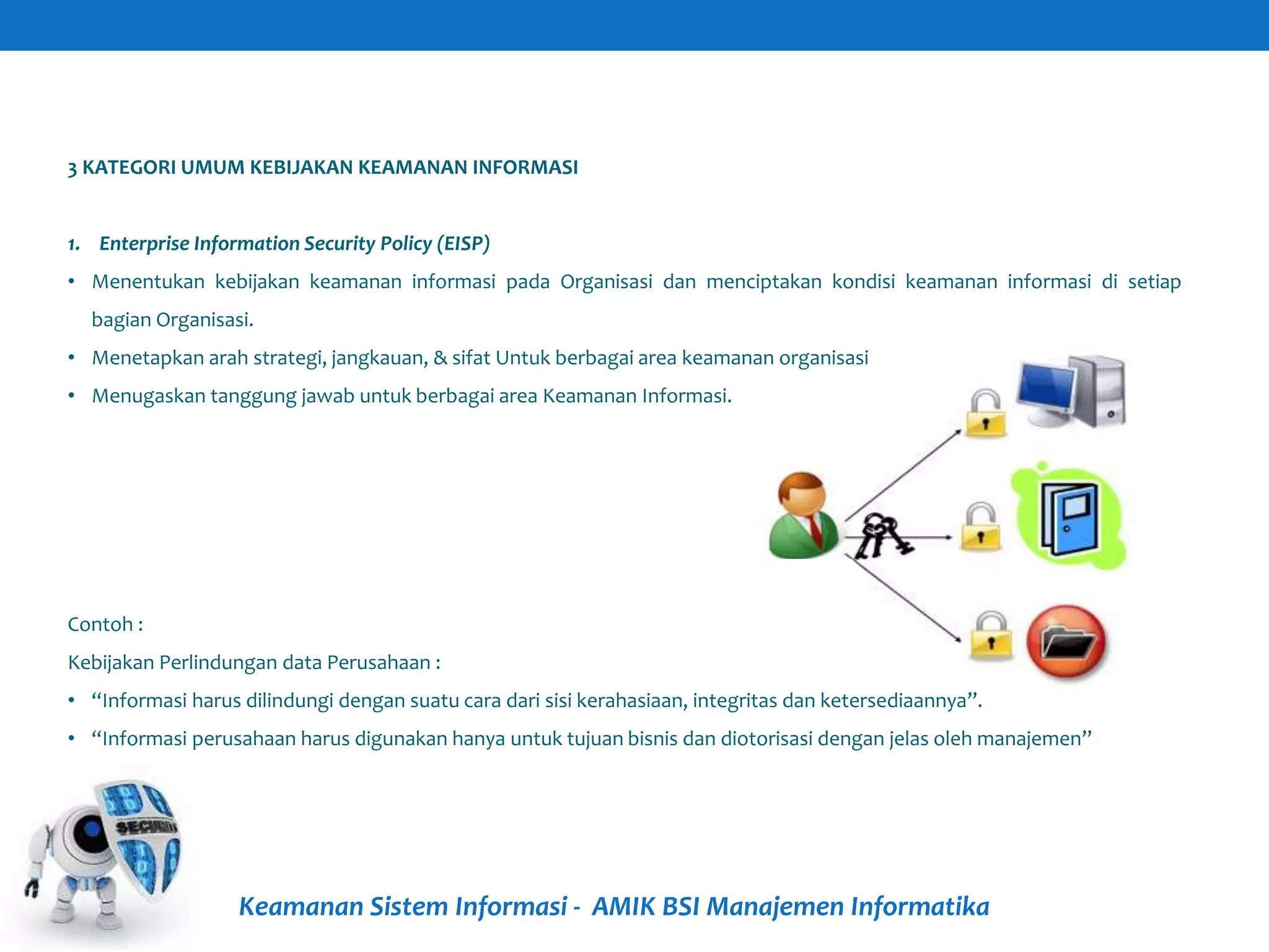 Keamanan Sistem Informasi - AMIK BSI Manajemen Informatika
3 KATEGORI UMUM KEBIJAKAN KEAMANAN INFORMASI
1. Enterprise Information Security Policy (EISP)
• Menentukan kebijakan keamanan informasi pada Organisasi dan menciptakan kondisi keamanan informasi di setiap
bagian Organisasi.
• Menetapkan arah strategi, jangkauan, & sifat Untuk berbagai area keamanan organisasi
• Menugaskan tanggung jawab untuk berbagai area Keamanan Informasi.
Contoh :
Kebijakan Perlindungan data Perusahaan :
• “Informasi harus dilindungi dengan suatu cara dari sisi kerahasiaan, integritas dan ketersediaannya”.
• “Informasi perusahaan harus digunakan hanya untuk tujuan bisnis dan diotorisasi dengan jelas oleh manajemen”
 