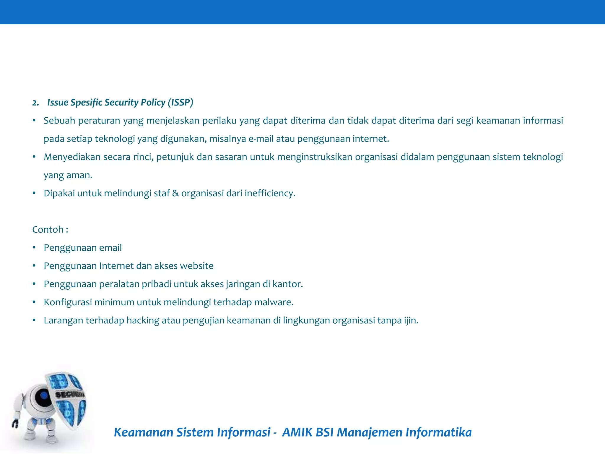 Keamanan Sistem Informasi - AMIK BSI Manajemen Informatika
2. Issue Spesific Security Policy (ISSP)
• Sebuah peraturan yang menjelaskan perilaku yang dapat diterima dan tidak dapat diterima dari segi keamanan informasi
pada setiap teknologi yang digunakan, misalnya e-mail atau penggunaan internet.
• Menyediakan secara rinci, petunjuk dan sasaran untuk menginstruksikan organisasi didalam penggunaan sistem teknologi
yang aman.
• Dipakai untuk melindungi staf & organisasi dari inefficiency.
Contoh :
• Penggunaan email
• Penggunaan Internet dan akses website
• Penggunaan peralatan pribadi untuk akses jaringan di kantor.
• Konfigurasi minimum untuk melindungi terhadap malware.
• Larangan terhadap hacking atau pengujian keamanan di lingkungan organisasi tanpa ijin.
 