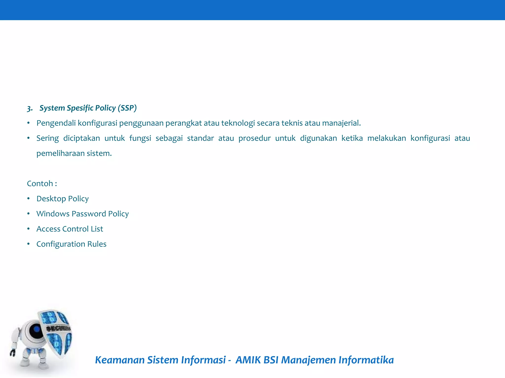 Keamanan Sistem Informasi - AMIK BSI Manajemen Informatika
3. System Spesific Policy (SSP)
• Pengendali konfigurasi penggunaan perangkat atau teknologi secara teknis atau manajerial.
• Sering diciptakan untuk fungsi sebagai standar atau prosedur untuk digunakan ketika melakukan konfigurasi atau
pemeliharaan sistem.
Contoh :
• Desktop Policy
• Windows Password Policy
• Access Control List
• Configuration Rules
 