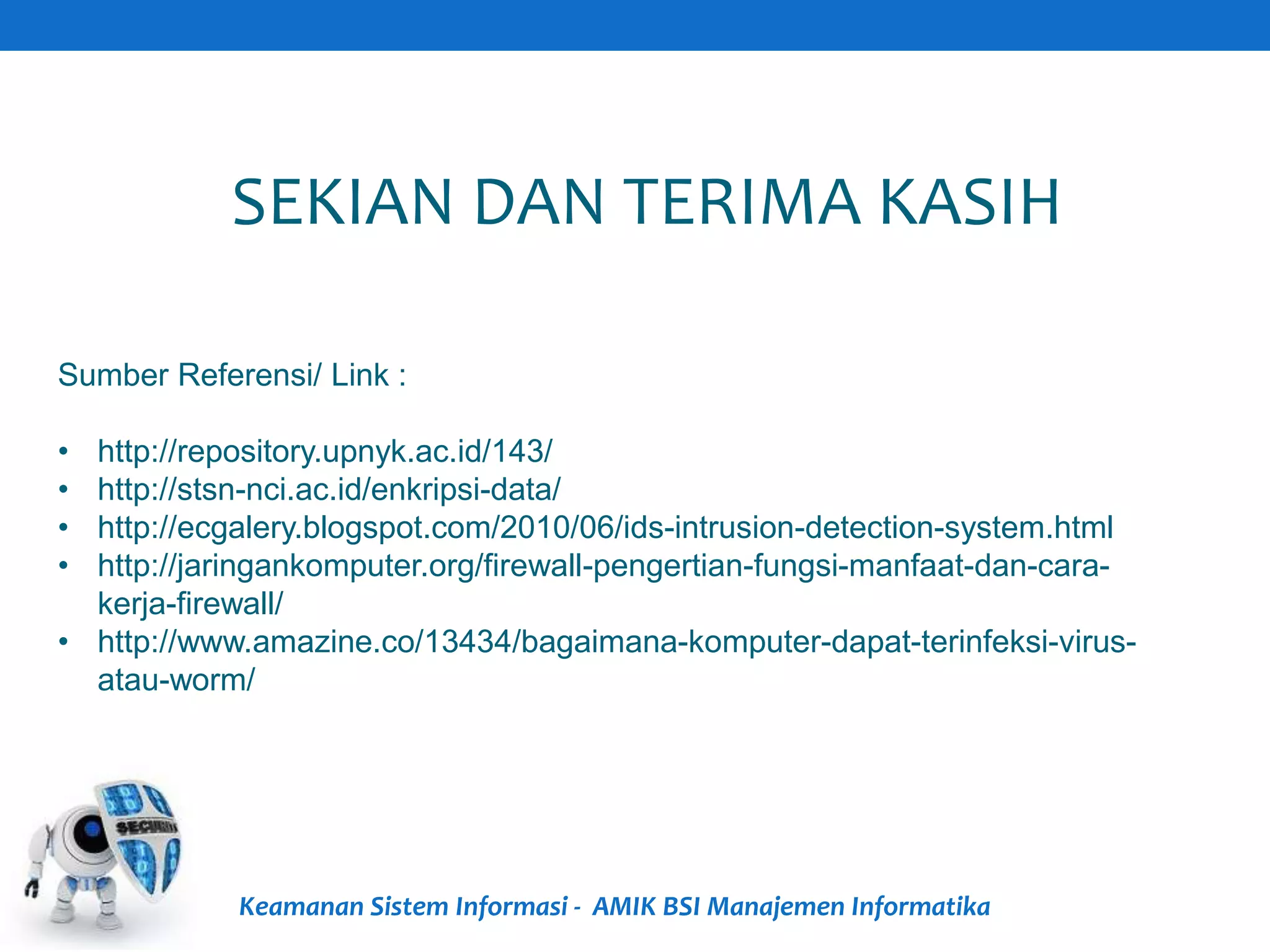 Keamanan Sistem Informasi - AMIK BSI Manajemen Informatika
SEKIAN DAN TERIMA KASIH
Sumber Referensi/ Link :
• http://repository.upnyk.ac.id/143/
• http://stsn-nci.ac.id/enkripsi-data/
• http://ecgalery.blogspot.com/2010/06/ids-intrusion-detection-system.html
• http://jaringankomputer.org/firewall-pengertian-fungsi-manfaat-dan-cara-
kerja-firewall/
• http://www.amazine.co/13434/bagaimana-komputer-dapat-terinfeksi-virus-
atau-worm/
 