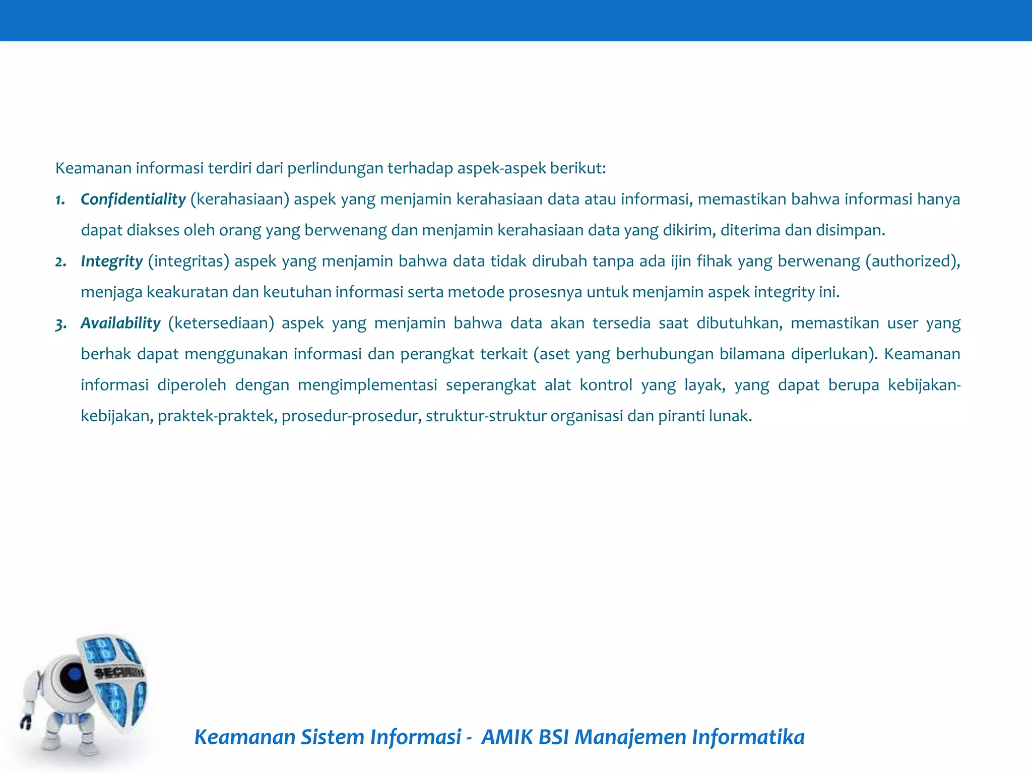 Keamanan Sistem Informasi - AMIK BSI Manajemen Informatika
Keamanan informasi terdiri dari perlindungan terhadap aspek-aspek berikut:
1. Confidentiality (kerahasiaan) aspek yang menjamin kerahasiaan data atau informasi, memastikan bahwa informasi hanya
dapat diakses oleh orang yang berwenang dan menjamin kerahasiaan data yang dikirim, diterima dan disimpan.
2. Integrity (integritas) aspek yang menjamin bahwa data tidak dirubah tanpa ada ijin fihak yang berwenang (authorized),
menjaga keakuratan dan keutuhan informasi serta metode prosesnya untuk menjamin aspek integrity ini.
3. Availability (ketersediaan) aspek yang menjamin bahwa data akan tersedia saat dibutuhkan, memastikan user yang
berhak dapat menggunakan informasi dan perangkat terkait (aset yang berhubungan bilamana diperlukan). Keamanan
informasi diperoleh dengan mengimplementasi seperangkat alat kontrol yang layak, yang dapat berupa kebijakan-
kebijakan, praktek-praktek, prosedur-prosedur, struktur-struktur organisasi dan piranti lunak.
 