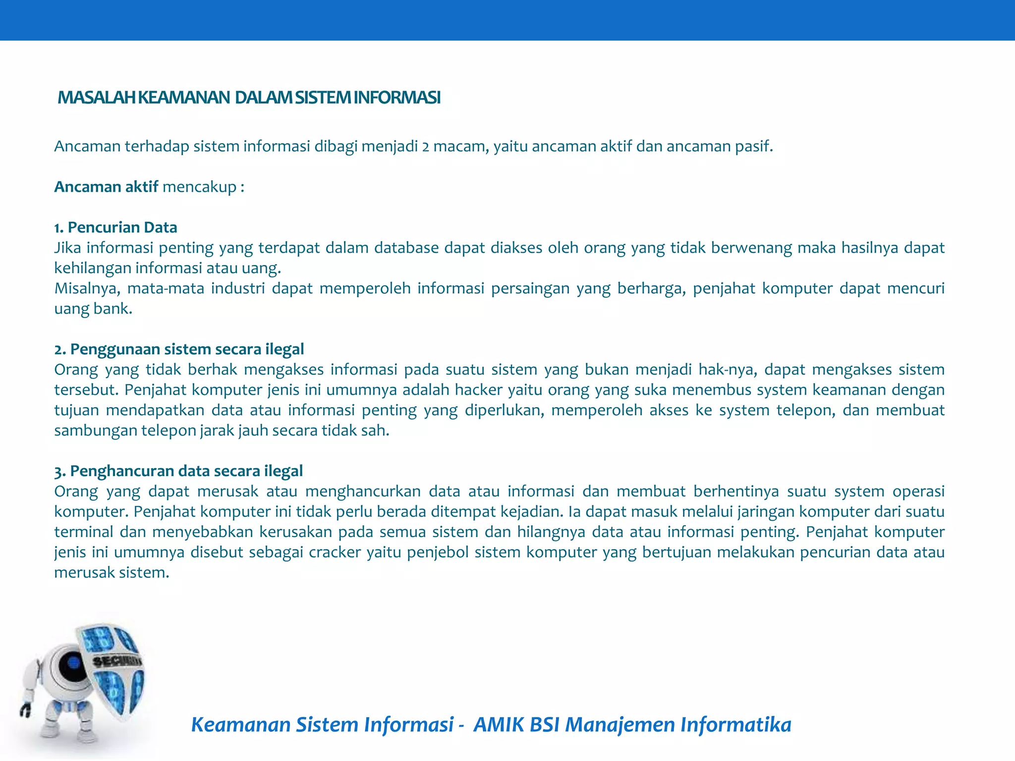 MASALAHKEAMANAN DALAMSISTEMINFORMASI
Keamanan Sistem Informasi - AMIK BSI Manajemen Informatika
Ancaman terhadap sistem informasi dibagi menjadi 2 macam, yaitu ancaman aktif dan ancaman pasif.
Ancaman aktif mencakup :
1. Pencurian Data
Jika informasi penting yang terdapat dalam database dapat diakses oleh orang yang tidak berwenang maka hasilnya dapat
kehilangan informasi atau uang.
Misalnya, mata-mata industri dapat memperoleh informasi persaingan yang berharga, penjahat komputer dapat mencuri
uang bank.
2. Penggunaan sistem secara ilegal
Orang yang tidak berhak mengakses informasi pada suatu sistem yang bukan menjadi hak-nya, dapat mengakses sistem
tersebut. Penjahat komputer jenis ini umumnya adalah hacker yaitu orang yang suka menembus system keamanan dengan
tujuan mendapatkan data atau informasi penting yang diperlukan, memperoleh akses ke system telepon, dan membuat
sambungan telepon jarak jauh secara tidak sah.
3. Penghancuran data secara ilegal
Orang yang dapat merusak atau menghancurkan data atau informasi dan membuat berhentinya suatu system operasi
komputer. Penjahat komputer ini tidak perlu berada ditempat kejadian. Ia dapat masuk melalui jaringan komputer dari suatu
terminal dan menyebabkan kerusakan pada semua sistem dan hilangnya data atau informasi penting. Penjahat komputer
jenis ini umumnya disebut sebagai cracker yaitu penjebol sistem komputer yang bertujuan melakukan pencurian data atau
merusak sistem.
 