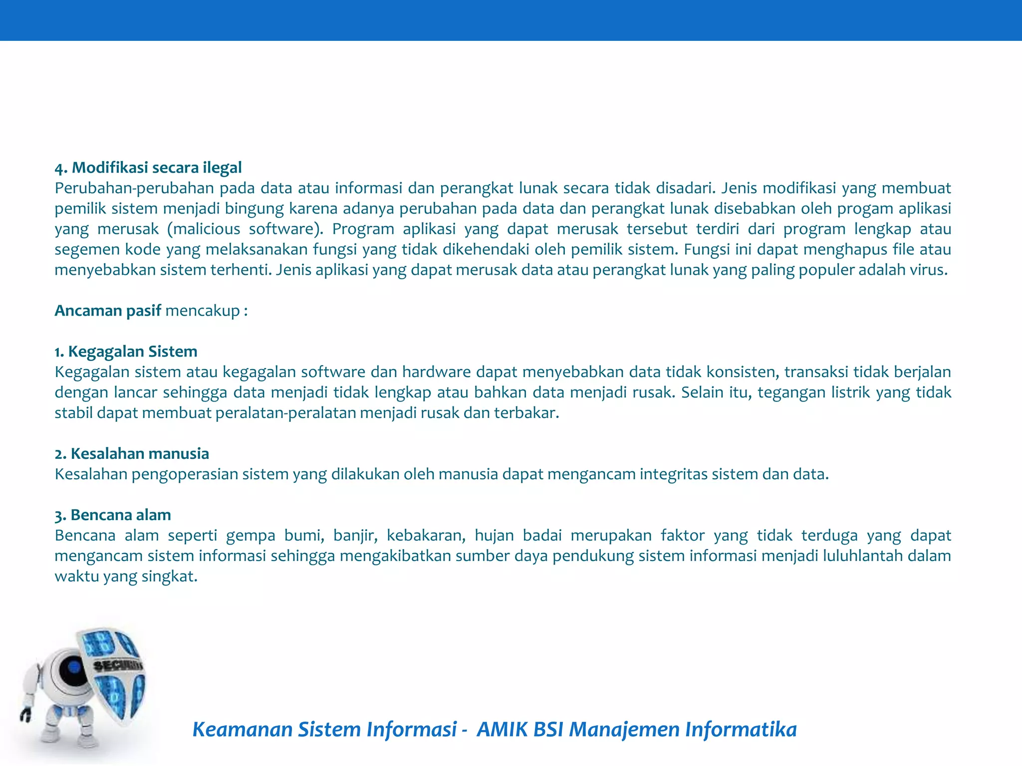 Keamanan Sistem Informasi - AMIK BSI Manajemen Informatika
4. Modifikasi secara ilegal
Perubahan-perubahan pada data atau informasi dan perangkat lunak secara tidak disadari. Jenis modifikasi yang membuat
pemilik sistem menjadi bingung karena adanya perubahan pada data dan perangkat lunak disebabkan oleh progam aplikasi
yang merusak (malicious software). Program aplikasi yang dapat merusak tersebut terdiri dari program lengkap atau
segemen kode yang melaksanakan fungsi yang tidak dikehendaki oleh pemilik sistem. Fungsi ini dapat menghapus file atau
menyebabkan sistem terhenti. Jenis aplikasi yang dapat merusak data atau perangkat lunak yang paling populer adalah virus.
Ancaman pasif mencakup :
1. Kegagalan Sistem
Kegagalan sistem atau kegagalan software dan hardware dapat menyebabkan data tidak konsisten, transaksi tidak berjalan
dengan lancar sehingga data menjadi tidak lengkap atau bahkan data menjadi rusak. Selain itu, tegangan listrik yang tidak
stabil dapat membuat peralatan-peralatan menjadi rusak dan terbakar.
2. Kesalahan manusia
Kesalahan pengoperasian sistem yang dilakukan oleh manusia dapat mengancam integritas sistem dan data.
3. Bencana alam
Bencana alam seperti gempa bumi, banjir, kebakaran, hujan badai merupakan faktor yang tidak terduga yang dapat
mengancam sistem informasi sehingga mengakibatkan sumber daya pendukung sistem informasi menjadi luluhlantah dalam
waktu yang singkat.
 
