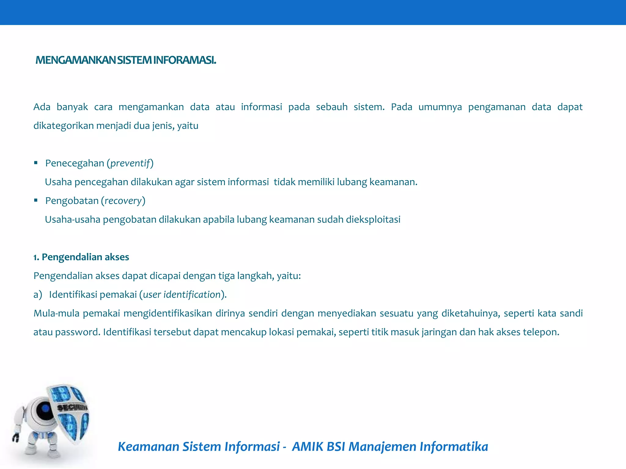 MENGAMANKANSISTEMINFORAMASI.
Keamanan Sistem Informasi - AMIK BSI Manajemen Informatika
Ada banyak cara mengamankan data atau informasi pada sebauh sistem. Pada umumnya pengamanan data dapat
dikategorikan menjadi dua jenis, yaitu
 Penecegahan (preventif)
Usaha pencegahan dilakukan agar sistem informasi tidak memiliki lubang keamanan.
 Pengobatan (recovery)
Usaha-usaha pengobatan dilakukan apabila lubang keamanan sudah dieksploitasi
1. Pengendalian akses
Pengendalian akses dapat dicapai dengan tiga langkah, yaitu:
a) Identifikasi pemakai (user identification).
Mula-mula pemakai mengidentifikasikan dirinya sendiri dengan menyediakan sesuatu yang diketahuinya, seperti kata sandi
atau password. Identifikasi tersebut dapat mencakup lokasi pemakai, seperti titik masuk jaringan dan hak akses telepon.
 