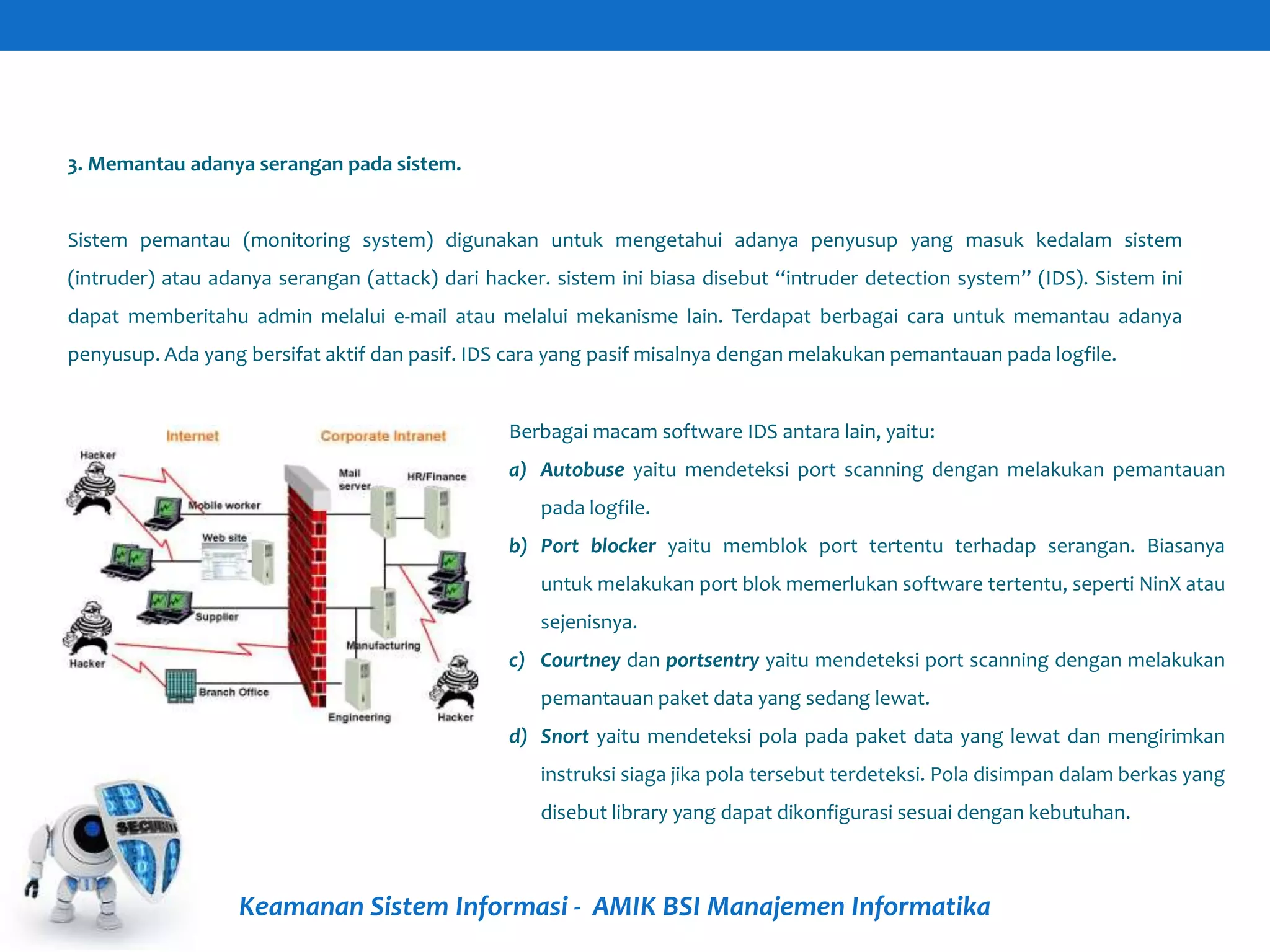 Keamanan Sistem Informasi - AMIK BSI Manajemen Informatika
3. Memantau adanya serangan pada sistem.
Sistem pemantau (monitoring system) digunakan untuk mengetahui adanya penyusup yang masuk kedalam sistem
(intruder) atau adanya serangan (attack) dari hacker. sistem ini biasa disebut “intruder detection system” (IDS). Sistem ini
dapat memberitahu admin melalui e-mail atau melalui mekanisme lain. Terdapat berbagai cara untuk memantau adanya
penyusup. Ada yang bersifat aktif dan pasif. IDS cara yang pasif misalnya dengan melakukan pemantauan pada logfile.
Berbagai macam software IDS antara lain, yaitu:
a) Autobuse yaitu mendeteksi port scanning dengan melakukan pemantauan
pada logfile.
b) Port blocker yaitu memblok port tertentu terhadap serangan. Biasanya
untuk melakukan port blok memerlukan software tertentu, seperti NinX atau
sejenisnya.
c) Courtney dan portsentry yaitu mendeteksi port scanning dengan melakukan
pemantauan paket data yang sedang lewat.
d) Snort yaitu mendeteksi pola pada paket data yang lewat dan mengirimkan
instruksi siaga jika pola tersebut terdeteksi. Pola disimpan dalam berkas yang
disebut library yang dapat dikonfigurasi sesuai dengan kebutuhan.
 