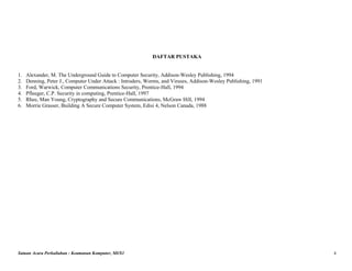 DAFTAR PUSTAKA
1. Alexander, M. The Underground Guide to Computer Security, Addison-Wesley Publishing, 1994
2. Denning, Peter J., Computer Under Attack : Intruders, Worms, and Viruses, Addison-Wesley Publishing, 1991
3. Ford, Warwick, Computer Communications Security, Prentice-Hall, 1994
4. Pfleeger, C.P. Security in computing, Prentice-Hall, 1997
5. Rhee, Man Young, Cryptography and Secure Communications, McGraw Hill, 1994
6. Morrie Grasser, Building A Secure Computer System, Edisi 4, Nelson Canada, 1988
Satuan Acara Perkuliahan : Keamanan Komputer, MI/S1 4
 