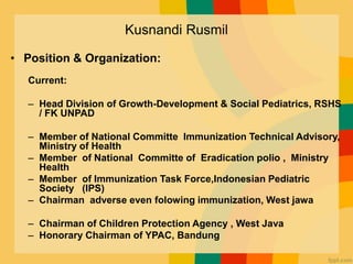 Kusnandi Rusmil
• Position & Organization:
Current:
– Head Division of Growth-Development & Social Pediatrics, RSHS
/ FK UNPAD
– Member of National Committe Immunization Technical Advisory,
Ministry of Health
– Member of National Committe of Eradication polio , Ministry
Health
– Member of Immunization Task Force,Indonesian Pediatric
Society (IPS)
– Chairman adverse even folowing immunization, West jawa
– Chairman of Children Protection Agency , West Java
– Honorary Chairman of YPAC, Bandung
 