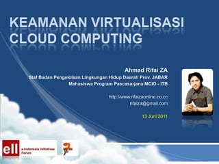 Keamanan virtualisasi cloud computing Ahmad Rifai ZA Staf Badan Pengelolaan Lingkungan Hidup Daerah Prov. JABAR Mahasiswa Program Pascasarjana MCIO - ITB http://www.rifaizaonline.co.cc rifaiza@gmail.com 13 Juni 2011 