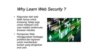 Why Learn Web Security ?
• Kegunaan dari web
tidak hanya untuk
browsing, tetapi juga
untuk melayani end
user melalui antarmuka
browser mereka.
• Komponen Web
menggunakan berbagai
protokol dan layanan
untuk memberikan
konten yang diinginkan
end user.
 