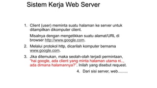 Sistem Kerja Web Server
1. Client (user) meminta suatu halaman ke server untuk
ditampilkan dikomputer client.
Misalnya dengan mengetikkan suatu alamat/URL di
browser http://www.google.com.
2. Melalui protokol http, dicarilah komputer bernama
www.google.com.
3. Jika ditemukan, maka seolah-olah terjadi permintaan,
“hai google, ada client yang minta halaman utama ni..,
ada dimana halamannya?”. Inilah yang disebut request.
4. Dari sisi server, web.........
 