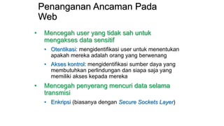 Penanganan Ancaman Pada
Web
• Mencegah user yang tidak sah untuk
mengakses data sensitif
• Otentikasi: mengidentifikasi user untuk menentukan
apakah mereka adalah orang yang berwenang
• Akses kontrol: mengidentifikasi sumber daya yang
membutuhkan perlindungan dan siapa saja yang
memiliki akses kepada mereka
• Mencegah penyerang mencuri data selama
transmisi
• Enkripsi (biasanya dengan Secure Sockets Layer)
 
