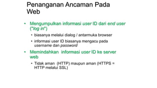 Penanganan Ancaman Pada
Web
• Mengumpulkan informasi user ID dari end user
("log in")
• biasanya melalui dialog / antarmuka browser
• informasi user ID biasanya mengacu pada
username dan password
• Memindahkan informasi user ID ke server
web
• Tidak aman (HTTP) maupun aman (HTTPS =
HTTP melalui SSL)
 