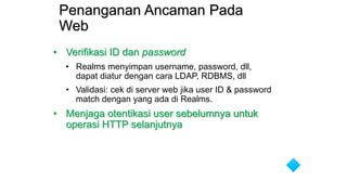 Penanganan Ancaman Pada
Web
• Verifikasi ID dan password
• Realms menyimpan username, password, dll,
dapat diatur dengan cara LDAP, RDBMS, dll
• Validasi: cek di server web jika user ID & password
match dengan yang ada di Realms.
• Menjaga otentikasi user sebelumnya untuk
operasi HTTP selanjutnya
 