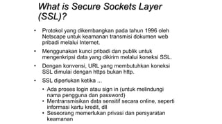 What is Secure Sockets Layer
(SSL)?
• Protokol yang dikembangkan pada tahun 1996 oleh
Netscape untuk keamanan transmisi dokumen web
pribadi melalui Internet.
• Menggunakan kunci pribadi dan publik untuk
mengenkripsi data yang dikirim melalui koneksi SSL.
• Dengan konvensi, URL yang membutuhkan koneksi
SSL dimulai dengan https bukan http.
• SSL diperlukan ketika ...
• Ada proses login atau sign in (untuk melindungi
nama pengguna dan password)
• Mentransmisikan data sensitif secara online, seperti
informasi kartu kredit, dll
• Seseorang memerlukan privasi dan persyaratan
keamanan
 