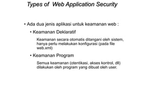 Types of Web Application Security
• Ada dua jenis aplikasi untuk keamanan web :
• Keamanan Deklaratif
Keamanan secara otomatis ditangani oleh sistem,
hanya perlu melakukan konfigurasi (pada file
web.xml)
• Keamanan Program
Semua keamanan (otentikasi, akses kontrol, dll)
dilakukan oleh program yang dibuat oleh user.
 