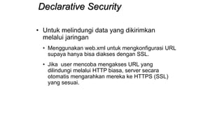 Declarative Security
• Untuk melindungi data yang dikirimkan
melalui jaringan
• Menggunakan web.xml untuk mengkonfigurasi URL
supaya hanya bisa diakses dengan SSL.
• Jika user mencoba mengakses URL yang
dilindungi melalui HTTP biasa, server secara
otomatis mengarahkan mereka ke HTTPS (SSL)
yang sesuai.
 