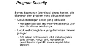 Program Security
Semua keamanan (otentikasi, akses kontrol, dll)
dilakukan oleh program yang dibuat oleh user.
• Untuk mencegah akses yang tidak sah
• mengotentikasi user atau memverifikasi bahwa user
telah dikonfirmasi sebelumnya.
• Untuk melindungi data yang dikirimkan melalui
jaringan
• SSL adalah metode umum untuk melindungi data
pada jaringan. Hanya perlu mengarahkan
permintaan ke https URL secara eksplisit dalam
program.
 