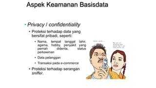 Aspek Keamanan Basisdata
• Privacy / confidentiality
• Proteksi terhadap data yang
bersifat pribadi, seperti:
• Nama, tempat tanggal lahir,
agama, hobby, penyakit yang
pernah diderita, status
perkawinan
• Data pelanggan
• Transaksi pada e-commerce
• Proteksi terhadap serangan
sniffer.
 