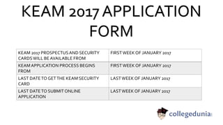 KEAM 2017 APPLICATION
FORM
KEAM 2017 PROSPECTUSAND SECURITY
CARDSWILL BE AVAILABLE FROM
FIRSTWEEK OF JANUARY 2017
KEAMAPPLICATION PROCESS BEGINS
FROM
FIRSTWEEK OF JANUARY 2017
LAST DATETO GETTHE KEAM SECURITY
CARD
LASTWEEK OF JANUARY 2017
LAST DATETO SUBMIT ONLINE
APPLICATION
LASTWEEK OF JANUARY 2017
 